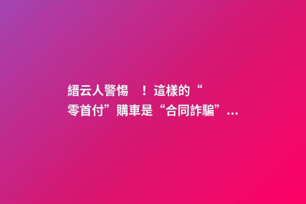 縉云人警惕！這樣的“零首付”購車是“合同詐騙”！